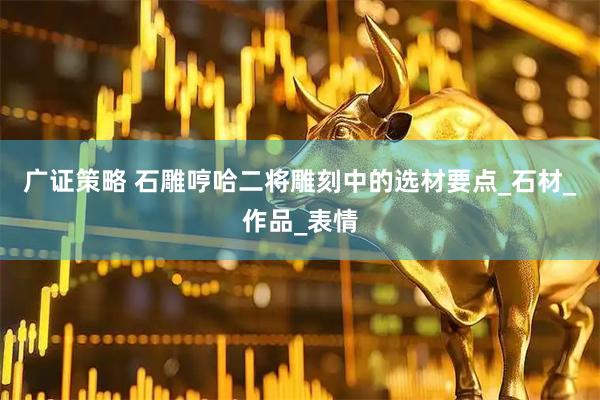 广证策略 石雕哼哈二将雕刻中的选材要点_石材_作品_表情