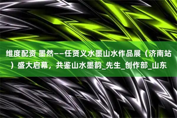 维度配资 墨然——任贤义水墨山水作品展（济南站）盛大启幕，共鉴山水墨韵_先生_创作部_山东