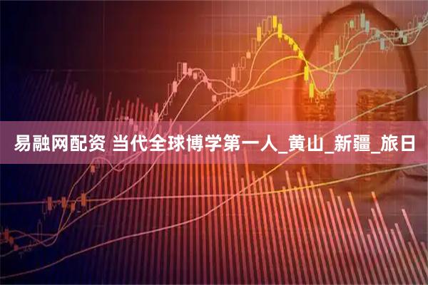 易融网配资 当代全球博学第一人_黄山_新疆_旅日