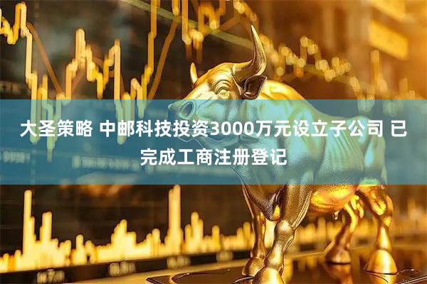 大圣策略 中邮科技投资3000万元设立子公司 已完成工商注册登记
