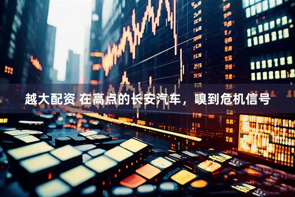 越大配资 在高点的长安汽车，嗅到危机信号