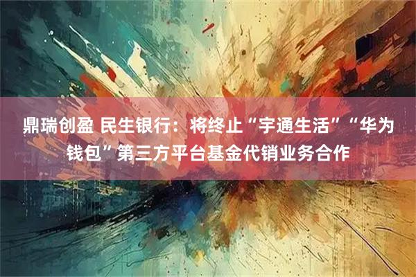 鼎瑞创盈 民生银行：将终止“宇通生活”“华为钱包”第三方平台基金代销业务合作