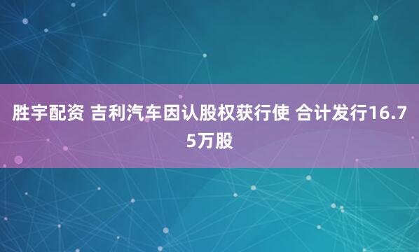 胜宇配资 吉利汽车因认股权获行使 合计发行16.75万股