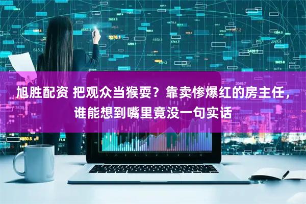 旭胜配资 把观众当猴耍？靠卖惨爆红的房主任，谁能想到嘴里竟没一句实话