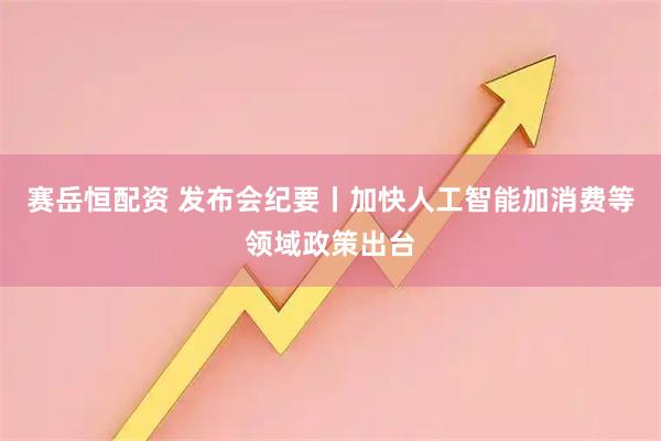 赛岳恒配资 发布会纪要丨加快人工智能加消费等领域政策出台