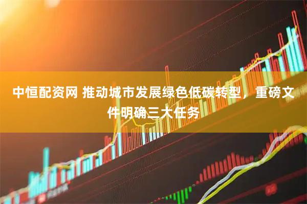 中恒配资网 推动城市发展绿色低碳转型，重磅文件明确三大任务