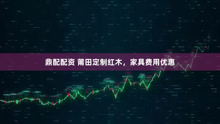 鼎配配资 莆田定制红木，家具费用优惠