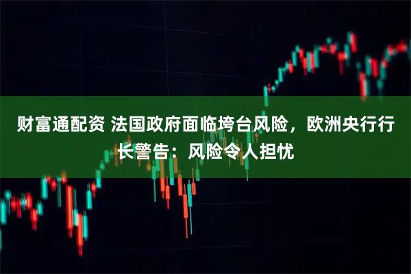 财富通配资 法国政府面临垮台风险，欧洲央行行长警告：风险令人担忧
