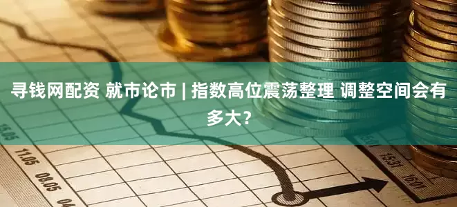 寻钱网配资 就市论市 | 指数高位震荡整理 调整空间会有多大？