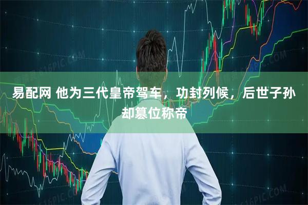 易配网 他为三代皇帝驾车，功封列候，后世子孙却篡位称帝