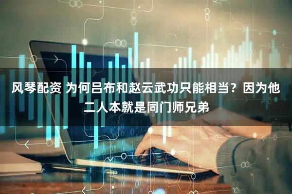 风琴配资 为何吕布和赵云武功只能相当？因为他二人本就是同门师兄弟