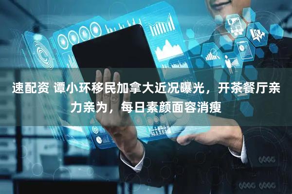 速配资 谭小环移民加拿大近况曝光，开茶餐厅亲力亲为，每日素颜面容消瘦