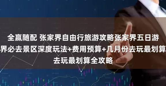 全赢随配 张家界自由行旅游攻略张家界五日游：张家界必去景区深度玩法+费用预算+几月份去玩最划算全攻略