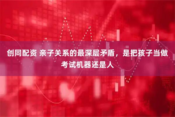 创同配资 亲子关系的最深层矛盾，是把孩子当做考试机器还是人