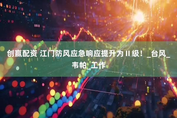 创赢配资 江门防风应急响应提升为Ⅱ级！_台风_韦帕_工作