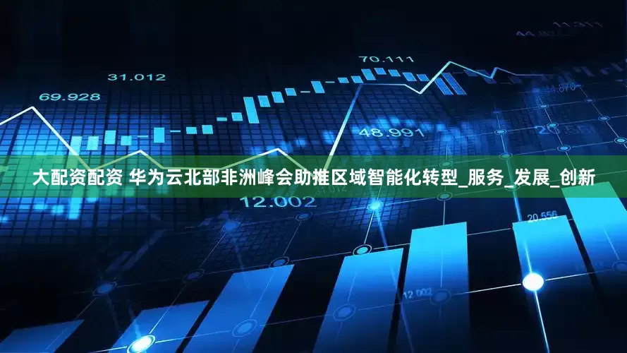 大配资配资 华为云北部非洲峰会助推区域智能化转型_服务_发展_创新