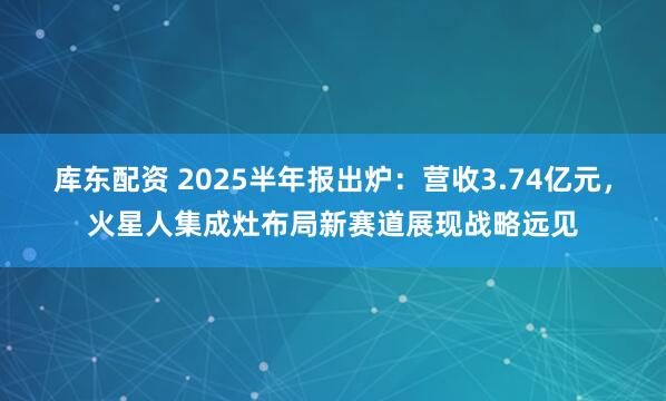 库东配资 2025半年报出炉：营收3.74亿元，火星人集成灶布局新赛道展现战略远见