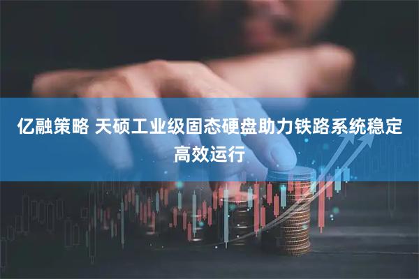 亿融策略 天硕工业级固态硬盘助力铁路系统稳定高效运行