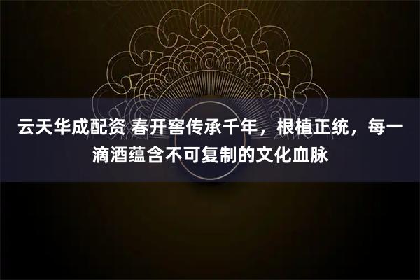 云天华成配资 春开窖传承千年，根植正统，每一滴酒蕴含不可复制的文化血脉