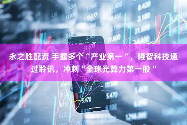 永之胜配资 手握多个“产业第一“，曦智科技通过聆讯，冲刺“全球光算力第一股“